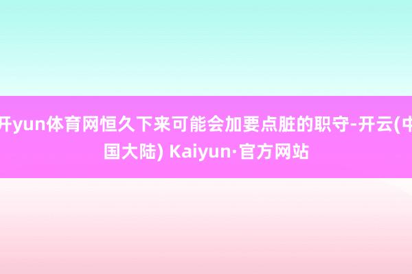 开yun体育网恒久下来可能会加要点脏的职守-开云(中国大陆) Kaiyun·官方网站