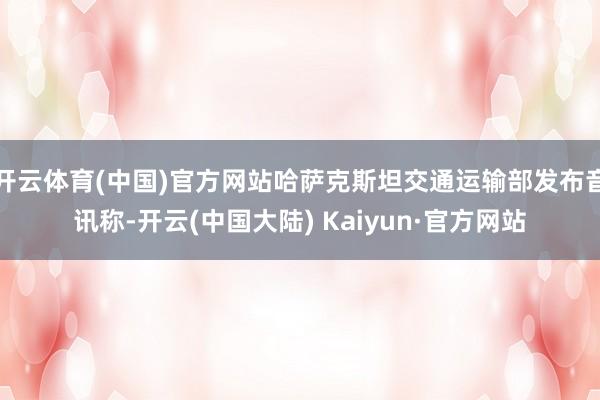 开云体育(中国)官方网站哈萨克斯坦交通运输部发布音讯称-开云(中国大陆) Kaiyun·官方网站