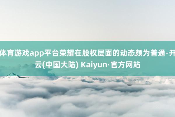 体育游戏app平台荣耀在股权层面的动态颇为普通-开云(中国大陆) Kaiyun·官方网站