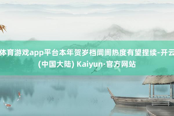体育游戏app平台本年贺岁档阛阓热度有望捏续-开云(中国大陆) Kaiyun·官方网站