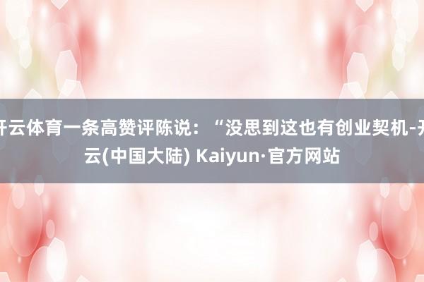 开云体育一条高赞评陈说：“没思到这也有创业契机-开云(中国大陆) Kaiyun·官方网站