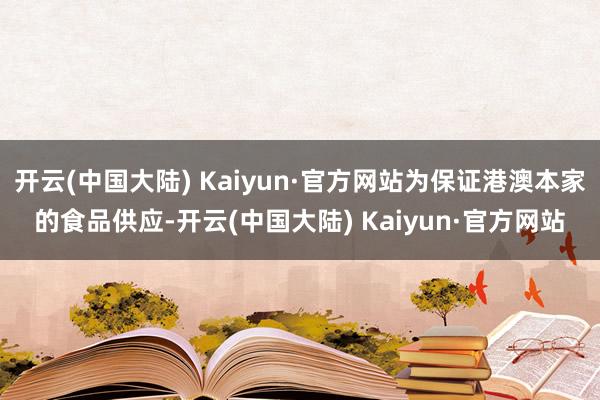 开云(中国大陆) Kaiyun·官方网站为保证港澳本家的食品供应-开云(中国大陆) Kaiyun·官方网站