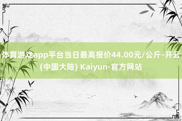 体育游戏app平台当日最高报价44.00元/公斤-开云(中国大陆) Kaiyun·官方网站