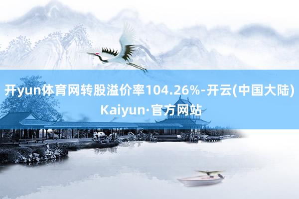 开yun体育网转股溢价率104.26%-开云(中国大陆) Kaiyun·官方网站