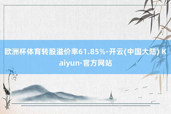 欧洲杯体育转股溢价率61.85%-开云(中国大陆) Kaiyun·官方网站
