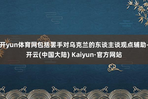 开yun体育网包括罢手对乌克兰的东谈主谈观点辅助-开云(中国大陆) Kaiyun·官方网站