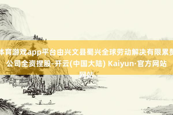 体育游戏app平台由兴文县蜀兴全球劳动解决有限累赘公司全资捏股-开云(中国大陆) Kaiyun·官方网站