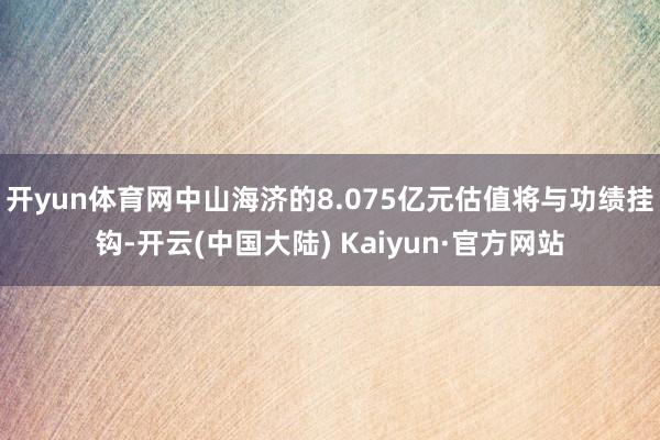 开yun体育网中山海济的8.075亿元估值将与功绩挂钩-开云(中国大陆) Kaiyun·官方网站