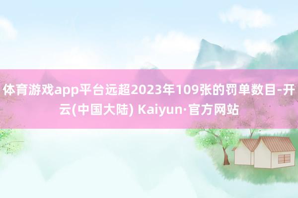 体育游戏app平台远超2023年109张的罚单数目-开云(中国大陆) Kaiyun·官方网站