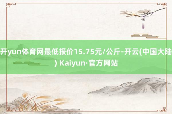 开yun体育网最低报价15.75元/公斤-开云(中国大陆) Kaiyun·官方网站
