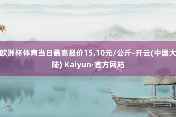 欧洲杯体育当日最高报价15.10元/公斤-开云(中国大陆) Kaiyun·官方网站