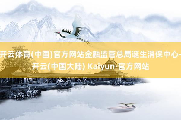 开云体育(中国)官方网站金融监管总局诞生消保中心-开云(中国大陆) Kaiyun·官方网站