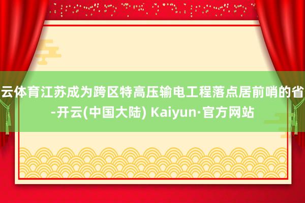 开云体育江苏成为跨区特高压输电工程落点居前哨的省份-开云(中国大陆) Kaiyun·官方网站