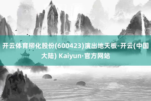 开云体育柳化股份(600423)演出地天板-开云(中国大陆) Kaiyun·官方网站