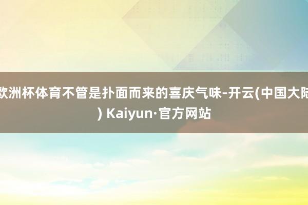 欧洲杯体育不管是扑面而来的喜庆气味-开云(中国大陆) Kaiyun·官方网站
