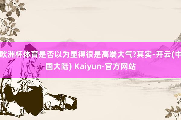 欧洲杯体育是否以为显得很是高端大气?其实-开云(中国大陆) Kaiyun·官方网站