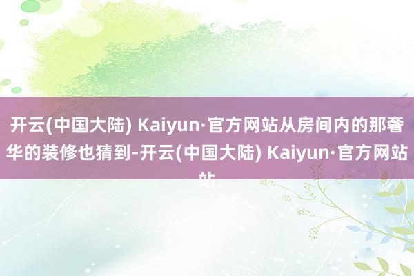 开云(中国大陆) Kaiyun·官方网站从房间内的那奢华的装修也猜到-开云(中国大陆) Kaiyun·官方网站