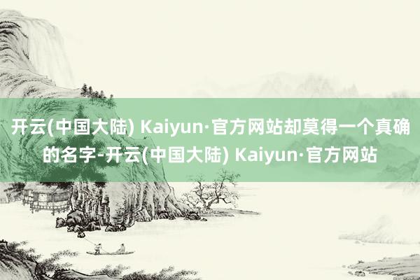 开云(中国大陆) Kaiyun·官方网站却莫得一个真确的名字-开云(中国大陆) Kaiyun·官方网站