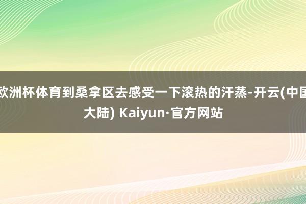 欧洲杯体育到桑拿区去感受一下滚热的汗蒸-开云(中国大陆) Kaiyun·官方网站