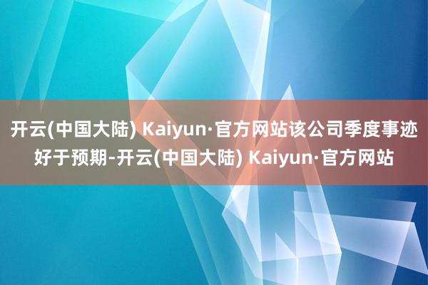 开云(中国大陆) Kaiyun·官方网站该公司季度事迹好于预期-开云(中国大陆) Kaiyun·官方网站