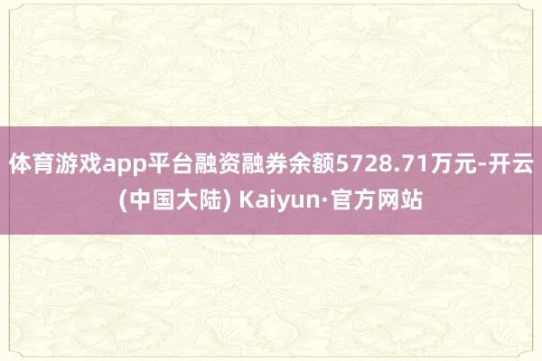 体育游戏app平台融资融券余额5728.71万元-开云(中国大陆) Kaiyun·官方网站