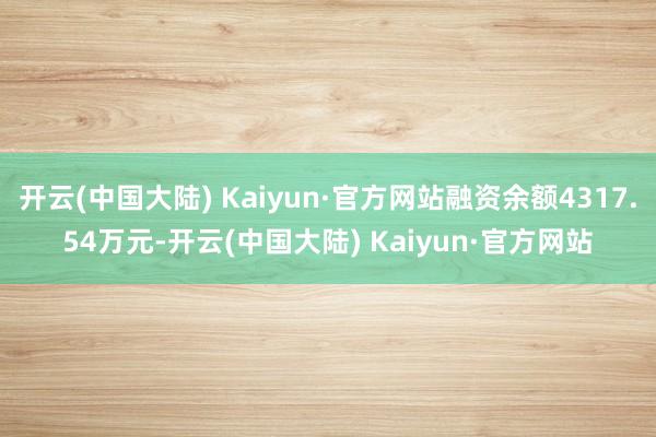 开云(中国大陆) Kaiyun·官方网站融资余额4317.54万元-开云(中国大陆) Kaiyun·官方网站