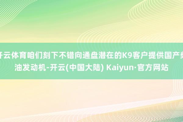 开云体育咱们刻下不错向通盘潜在的K9客户提供国产柴油发动机-开云(中国大陆) Kaiyun·官方网站