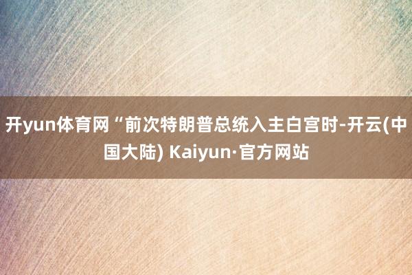 开yun体育网　　“前次特朗普总统入主白宫时-开云(中国大陆) Kaiyun·官方网站
