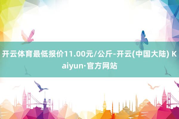 开云体育最低报价11.00元/公斤-开云(中国大陆) Kaiyun·官方网站