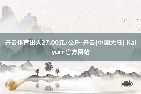 开云体育出入27.00元/公斤-开云(中国大陆) Kaiyun·官方网站