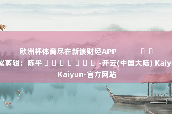 欧洲杯体育尽在新浪财经APP            						拖累剪辑：陈平 							-开云(中国大陆) Kaiyun·官方网站