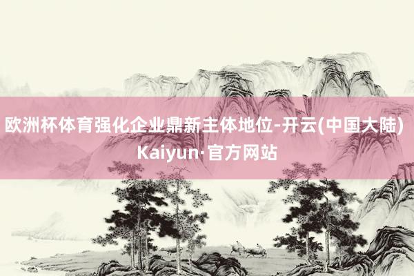 欧洲杯体育强化企业鼎新主体地位-开云(中国大陆) Kaiyun·官方网站