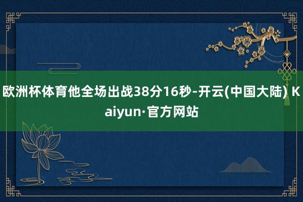 欧洲杯体育他全场出战38分16秒-开云(中国大陆) Kaiyun·官方网站