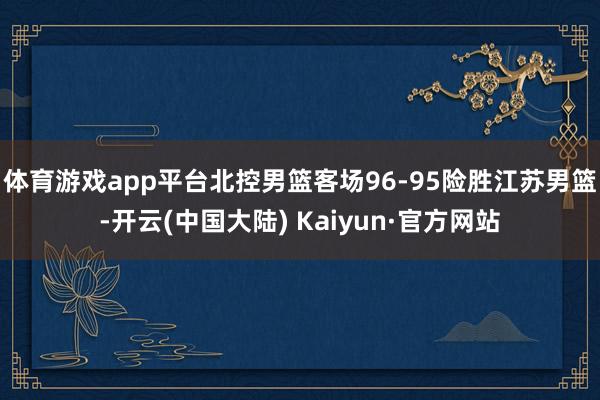 体育游戏app平台北控男篮客场96-95险胜江苏男篮-开云(中国大陆) Kaiyun·官方网站