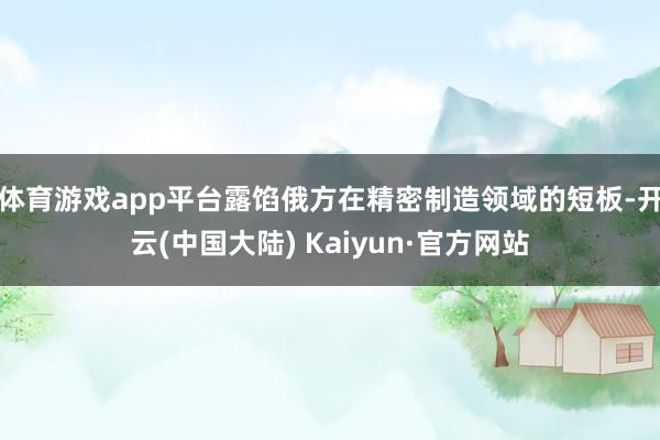体育游戏app平台露馅俄方在精密制造领域的短板-开云(中国大陆) Kaiyun·官方网站