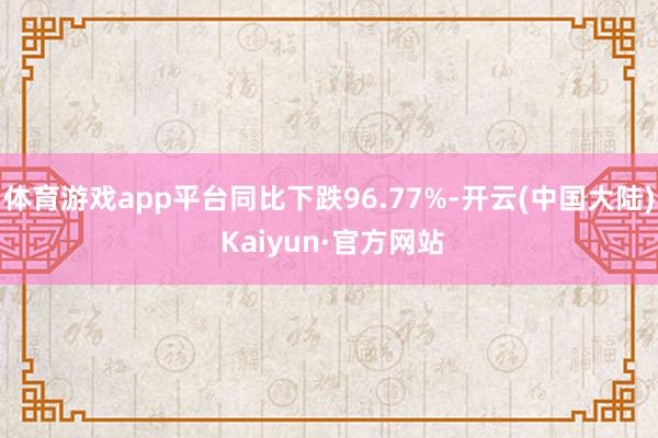 体育游戏app平台同比下跌96.77%-开云(中国大陆) Kaiyun·官方网站