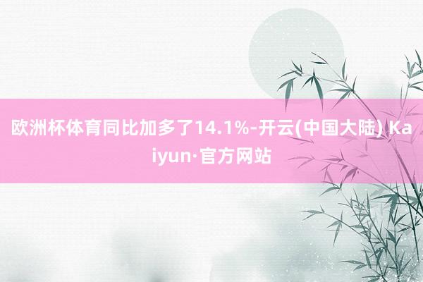 欧洲杯体育同比加多了14.1%-开云(中国大陆) Kaiyun·官方网站