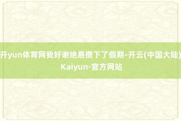 开yun体育网我好谢绝易攒下了假期-开云(中国大陆) Kaiyun·官方网站