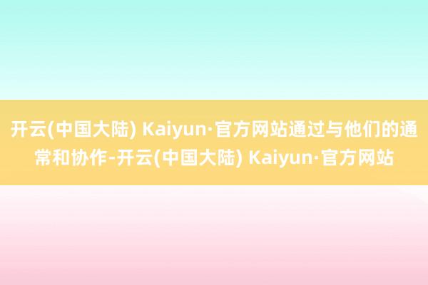 开云(中国大陆) Kaiyun·官方网站通过与他们的通常和协作-开云(中国大陆) Kaiyun·官方网站
