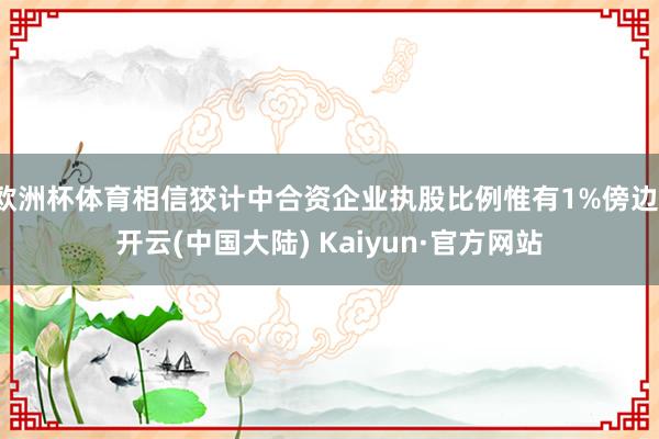 欧洲杯体育相信狡计中合资企业执股比例惟有1%傍边-开云(中国大陆) Kaiyun·官方网站