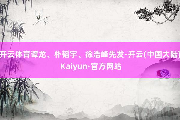 开云体育谭龙、朴韬宇、徐浩峰先发-开云(中国大陆) Kaiyun·官方网站