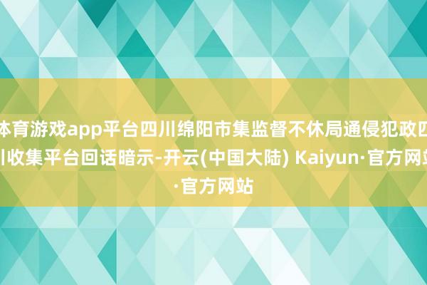 体育游戏app平台四川绵阳市集监督不休局通侵犯政四川收集平台回话暗示-开云(中国大陆) Kaiyun·官方网站
