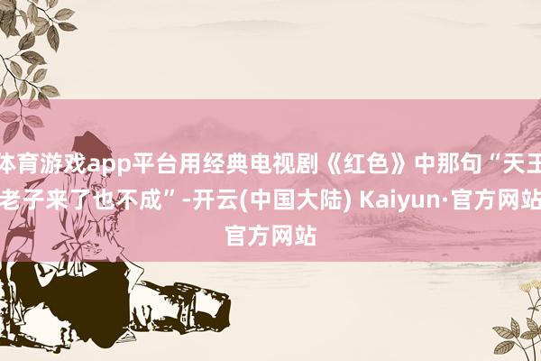 体育游戏app平台用经典电视剧《红色》中那句“天王老子来了也不成”-开云(中国大陆) Kaiyun·官方网站
