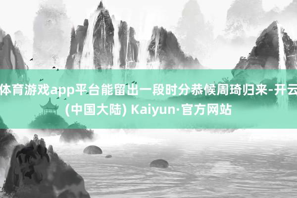 体育游戏app平台能留出一段时分恭候周琦归来-开云(中国大陆) Kaiyun·官方网站