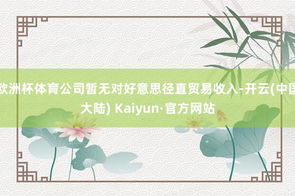 欧洲杯体育公司暂无对好意思径直贸易收入-开云(中国大陆) Kaiyun·官方网站