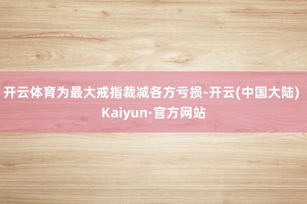 开云体育为最大戒指裁减各方亏损-开云(中国大陆) Kaiyun·官方网站