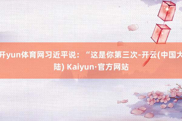 开yun体育网习近平说：“这是你第三次-开云(中国大陆) Kaiyun·官方网站