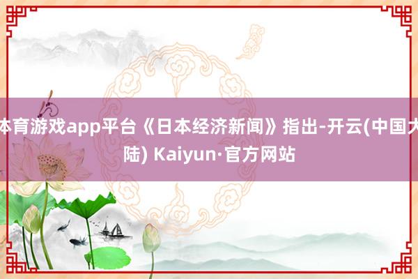 体育游戏app平台《日本经济新闻》指出-开云(中国大陆) Kaiyun·官方网站
