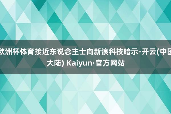 欧洲杯体育接近东说念主士向新浪科技暗示-开云(中国大陆) Kaiyun·官方网站