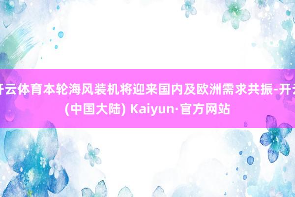 开云体育本轮海风装机将迎来国内及欧洲需求共振-开云(中国大陆) Kaiyun·官方网站